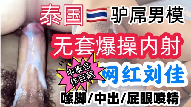 中泰合作巨献泰国驴屌男模无套爆操内射网红刘佳/嘬脚中出，屁眼喷精